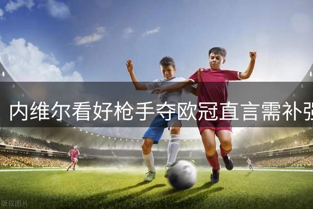 内维尔看好枪手夺欧冠直言需补强锋线签下"小蜘蛛