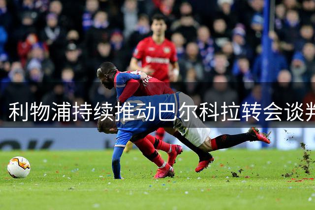 利物浦持续推动巴尔科拉转会谈判 与巴黎分歧待弥合