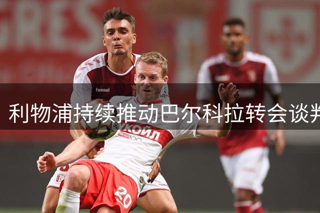 利物浦持续推动巴尔科拉转会谈判 与巴黎分歧待弥合