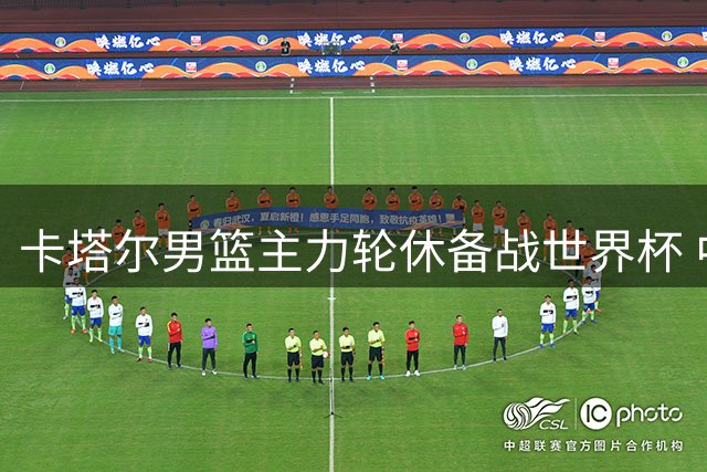 卡塔尔男篮主力轮休备战世界杯 中国男篮迎客场取胜良机