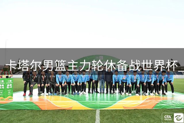 卡塔尔男篮主力轮休备战世界杯 中国男篮迎客场取胜良机