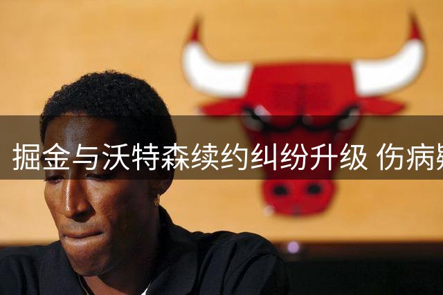 掘金与沃特森续约纠纷升级 伤病疑云引双方对立