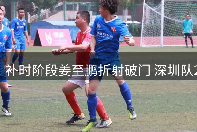 补时阶段姜至鹏折射破门 深圳队2-1绝杀辽宁